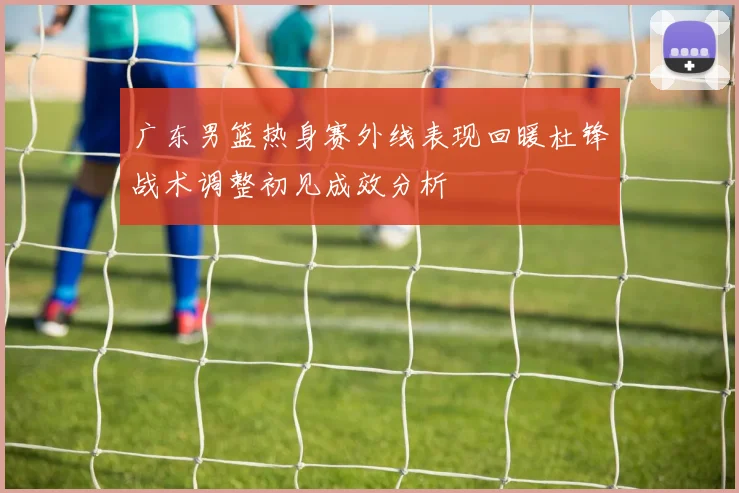 广东男篮热身赛外线表现回暖杜锋战术调整初见成效分析
