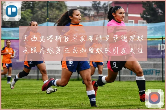 贝西克塔斯官方发布特罗萨德穿球衣照片球员正式加盟球队引发关注