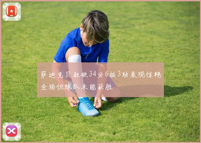 萨迪克贝狂砍34分6板3助表现惊艳全场但球队未能获胜