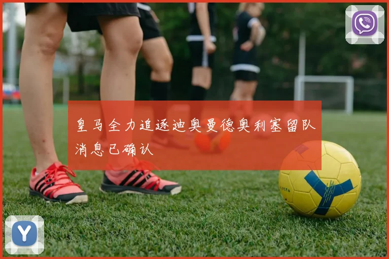 皇马全力追逐迪奥曼德奥利塞留队消息已确认