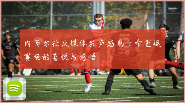 内马尔社交媒体发声感恩上帝重返赛场的喜悦与感悟