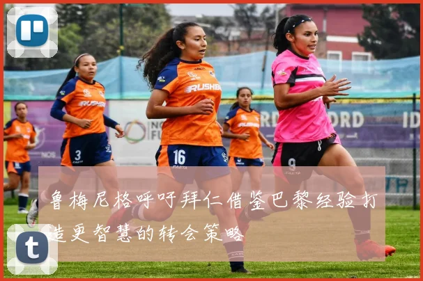 鲁梅尼格呼吁拜仁借鉴巴黎经验打造更智慧的转会策略