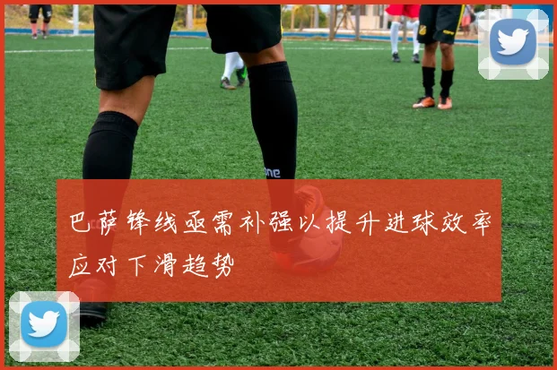 巴萨锋线亟需补强以提升进球效率应对下滑趋势