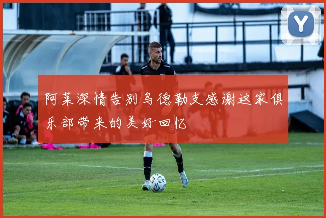 阿莱深情告别乌德勒支感谢这家俱乐部带来的美好回忆