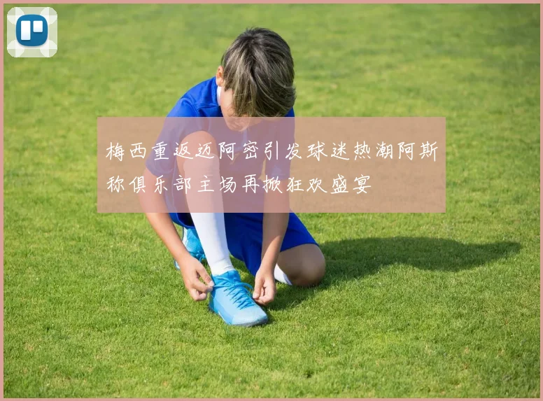 梅西重返迈阿密引发球迷热潮阿斯称俱乐部主场再掀狂欢盛宴