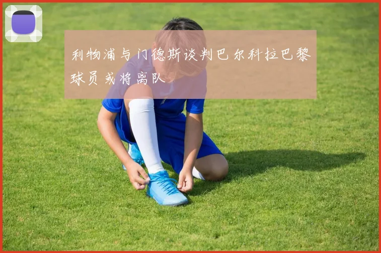 利物浦与门德斯谈判巴尔科拉巴黎球员或将离队
