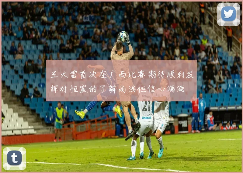 王大雷首次在广西比赛期待顺利发挥对恒宸的了解尚浅但信心满满