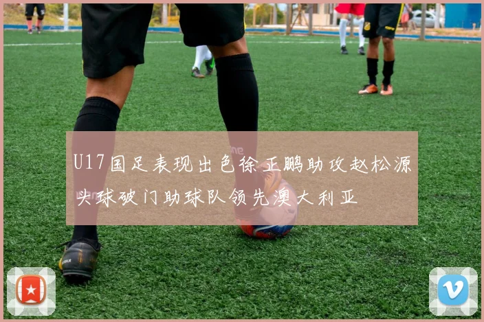 U17国足表现出色徐正鹏助攻赵松源头球破门助球队领先澳大利亚