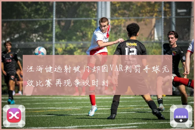 汪海健远射破门却因VAR判罚手球无效比赛再现争议时刻