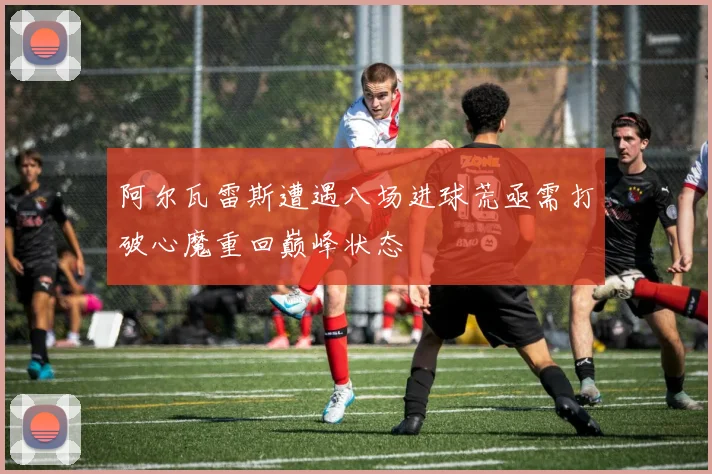 阿尔瓦雷斯遭遇八场进球荒亟需打破心魔重回巅峰状态