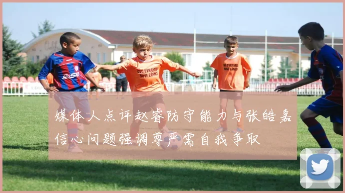 媒体人点评赵睿防守能力与张皓嘉信心问题强调尊严需自我争取