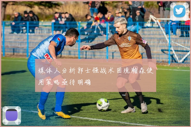 媒体人分析郭士强战术困境瀚森使用策略亟待明确