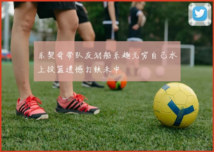 东契奇带队友划船乐趣无穷自己水上投篮遗憾打铁未中