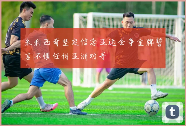 米利西奇坚定信念亚运会争金牌誓言不惧任何亚洲对手