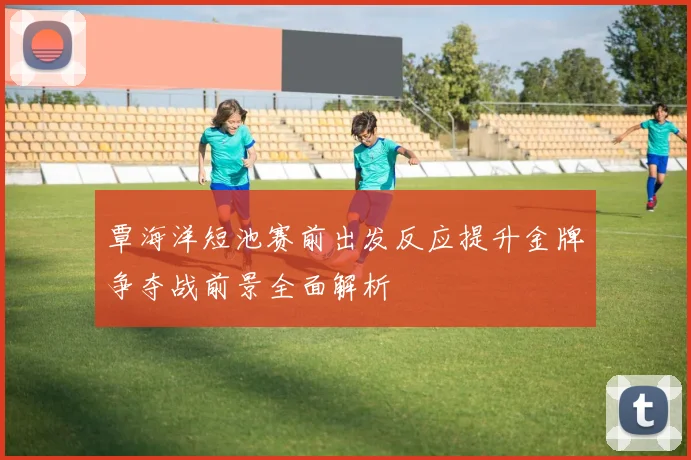 覃海洋短池赛前出发反应提升金牌争夺战前景全面解析
